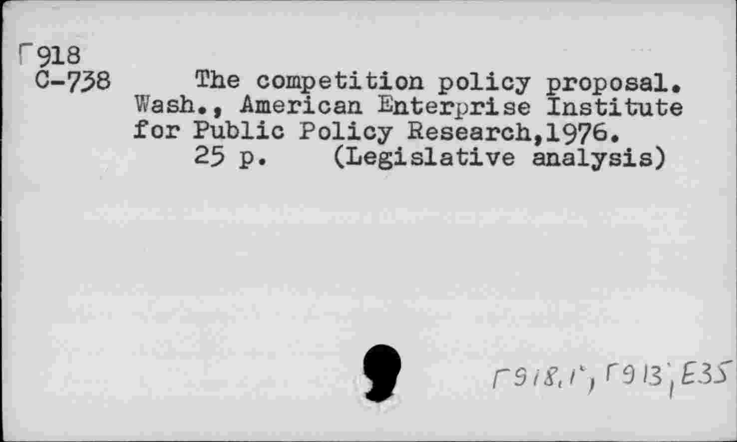 ﻿r 918
C-758 The competition policy proposal. Wash., American Enterprise Institute for Public Policy Research,1976.
25 p. (Legislative analysis)
ro 13